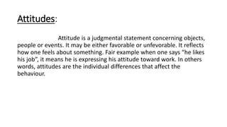 Attitudes:
Attitude is a judgmental statement concerning objects,
people or events. It may be either favorable or unfevorable. It reflects
how one feels about something. Fair example when one says “he likes
his job”, it means he is expressing his attitude toward work. In others
words, attitudes are the individual differences that affect the
behaviour.
 
