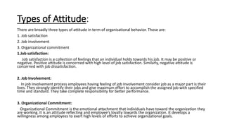Types of Attitude:
There are broadly three types of attitude in term of organisational behavior. Those are:
1. Job satisfaction
2. Job involvement
3. Organizational commitment
1.Job satisfaction:
Job satisfaction is a collection of feelings that an individual holds towards his job. It may be positive or
negative. Positive attitude is concerned with high level of job satisfaction. Similarly, negative attitude is
concerned with job dissatisfaction.
2. Job Involvement:
In job Involvement process employees having feeling of job Involvement consider job as a major part is their
lives. They strongly identify their jobs and give maximum effort to accomplish the assigned job with specified
time and standard. They take complete responsibility for better performance.
3. Organizational Commitment:
Organizational Commitment is the emotional attachment that individuals have toward the organization they
are working. It is an attitude reflecting and employee’s loyalty towards the organization. It develops a
willingness among employees to exert high levels of efforts to achieve organizational goals.
 