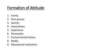 Formation of Attitude:
1. Family
2. Peer groups
3. Society
4. Associations
5. Experience
6. Personality
7. Environmental factors
8. Media
9. Educational institutions
 