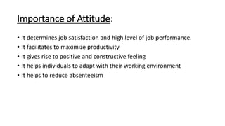 Importance of Attitude:
• It determines job satisfaction and high level of job performance.
• It facilitates to maximize productivity
• It gives rise to positive and constructive feeling
• It helps individuals to adapt with their working environment
• It helps to reduce absenteeism
 