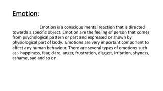 Emotion:
Emotion is a conscious mental reaction that is directed
towards a specific object. Emotion are the feeling of person that comes
from psychological pattern or part and expressed or shown by
physiological part of body. Emotions are very important component to
affect any human behaviour. There are several types of emotions such
as:- happiness, fear, dare, anger, frustration, disgust, irritation, shyness,
ashame, sad and so on.
 