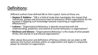Definitions:
Different authors have defined OB on their aspect. Some of those are:
• Stepten P. Robbins:- “OB is a field of study that investigates the impact that
individuals, groups and structures have on behaviour within organization for the
purpose if applying such knowledge towards improving an organization’s
effectiveness.”
• Luthans:- “Organizational Behaviour is directly concerned with the
understanding, prediction and control of human behaviour in organizations”.
• McShane and Glinow:- “Organizational Behaviour is the study of what people
thinks, feel and do in and around organizations”.
After above discussion and definitions of famous scholar, we can state as OB
observes the human activities within an organization and apply it’s respective
power to maintain an organization.
 