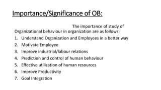 Importance/Significance of OB:
The importance of study of
Organizational behaviour in organization are as follows:
1. Understand Organization and Employees in a better way
2. Motivate Employee
3. Improve industrial/labour relations
4. Prediction and control of human behaviour
5. Effective utilization of human resources
6. Improve Productivity
7. Goal Integration
 