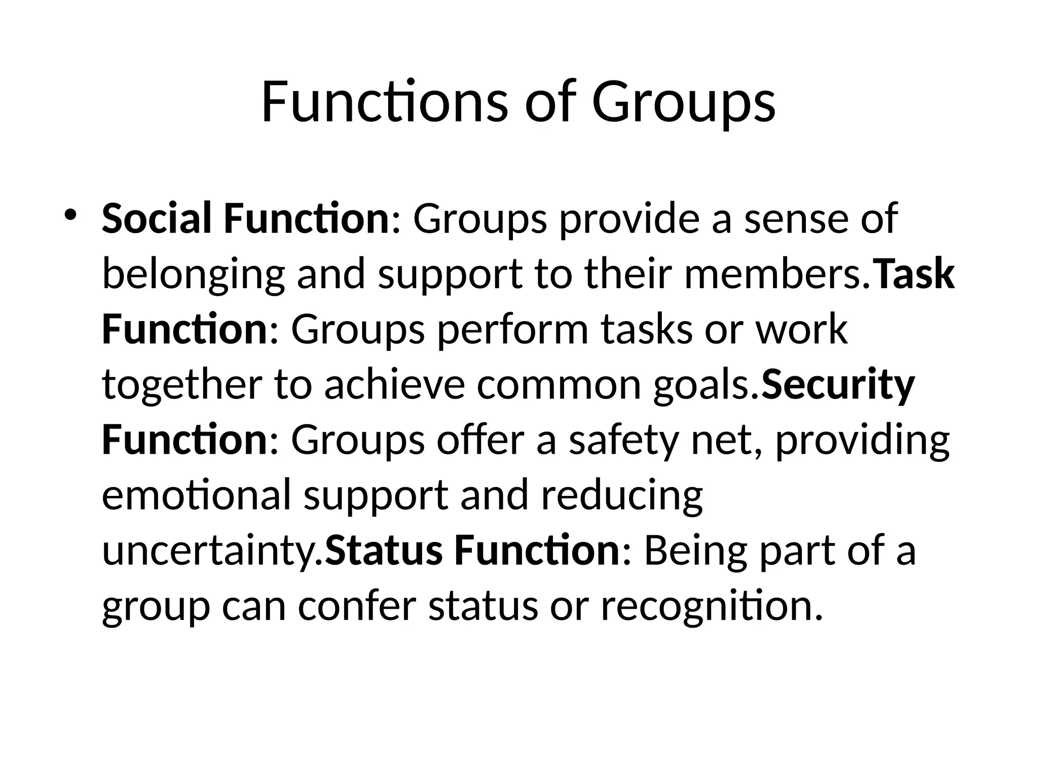 Functions of Groups
• Social Function: Groups provide a sense of
belonging and support to their members.Task
Function: Groups perform tasks or work
together to achieve common goals.Security
Function: Groups offer a safety net, providing
emotional support and reducing
uncertainty.Status Function: Being part of a
group can confer status or recognition.
 