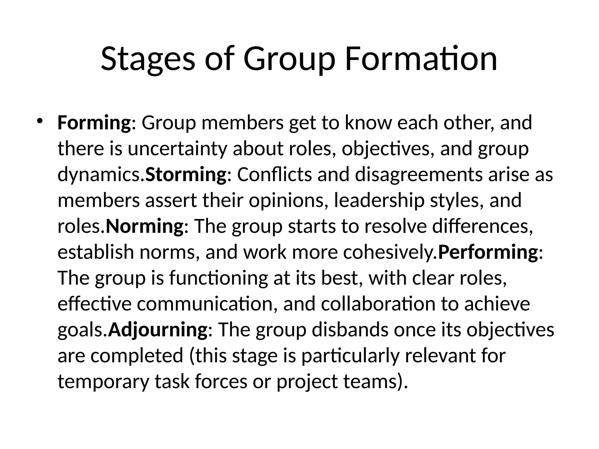 Stages of Group Formation
• Forming: Group members get to know each other, and
there is uncertainty about roles, objectives, and group
dynamics.Storming: Conflicts and disagreements arise as
members assert their opinions, leadership styles, and
roles.Norming: The group starts to resolve differences,
establish norms, and work more cohesively.Performing:
The group is functioning at its best, with clear roles,
effective communication, and collaboration to achieve
goals.Adjourning: The group disbands once its objectives
are completed (this stage is particularly relevant for
temporary task forces or project teams).
 