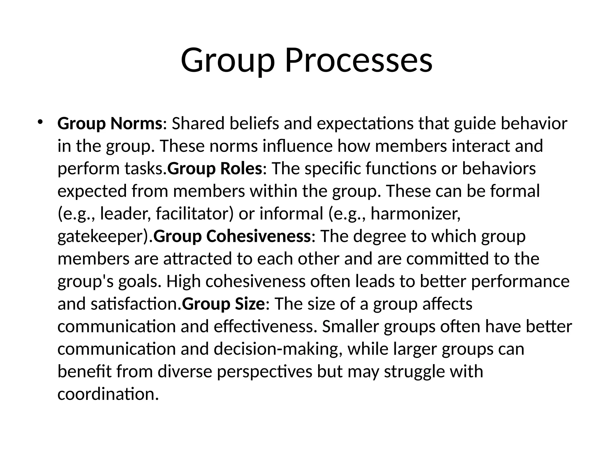 Group Processes
• Group Norms: Shared beliefs and expectations that guide behavior
in the group. These norms influence how members interact and
perform tasks.Group Roles: The specific functions or behaviors
expected from members within the group. These can be formal
(e.g., leader, facilitator) or informal (e.g., harmonizer,
gatekeeper).Group Cohesiveness: The degree to which group
members are attracted to each other and are committed to the
group's goals. High cohesiveness often leads to better performance
and satisfaction.Group Size: The size of a group affects
communication and effectiveness. Smaller groups often have better
communication and decision-making, while larger groups can
benefit from diverse perspectives but may struggle with
coordination.
 