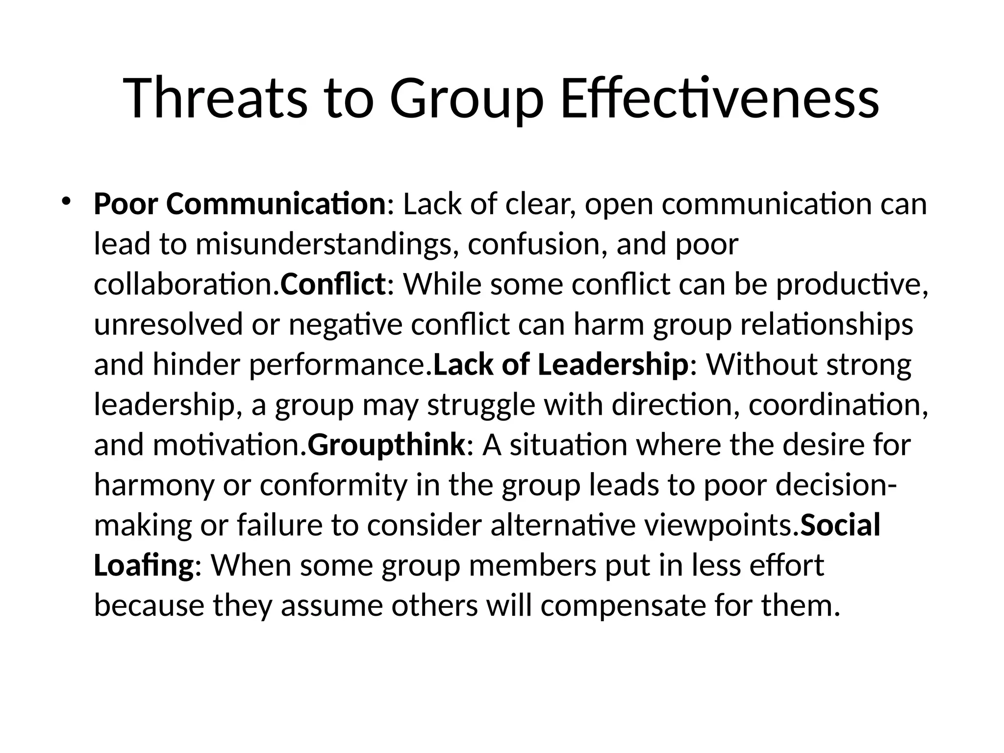 Threats to Group Effectiveness
• Poor Communication: Lack of clear, open communication can
lead to misunderstandings, confusion, and poor
collaboration.Conflict: While some conflict can be productive,
unresolved or negative conflict can harm group relationships
and hinder performance.Lack of Leadership: Without strong
leadership, a group may struggle with direction, coordination,
and motivation.Groupthink: A situation where the desire for
harmony or conformity in the group leads to poor decision-
making or failure to consider alternative viewpoints.Social
Loafing: When some group members put in less effort
because they assume others will compensate for them.
 