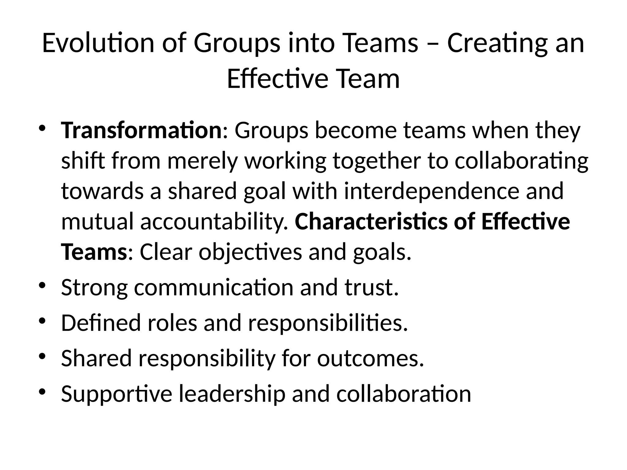 Evolution of Groups into Teams – Creating an
Effective Team
• Transformation: Groups become teams when they
shift from merely working together to collaborating
towards a shared goal with interdependence and
mutual accountability. Characteristics of Effective
Teams: Clear objectives and goals.
• Strong communication and trust.
• Defined roles and responsibilities.
• Shared responsibility for outcomes.
• Supportive leadership and collaboration
 