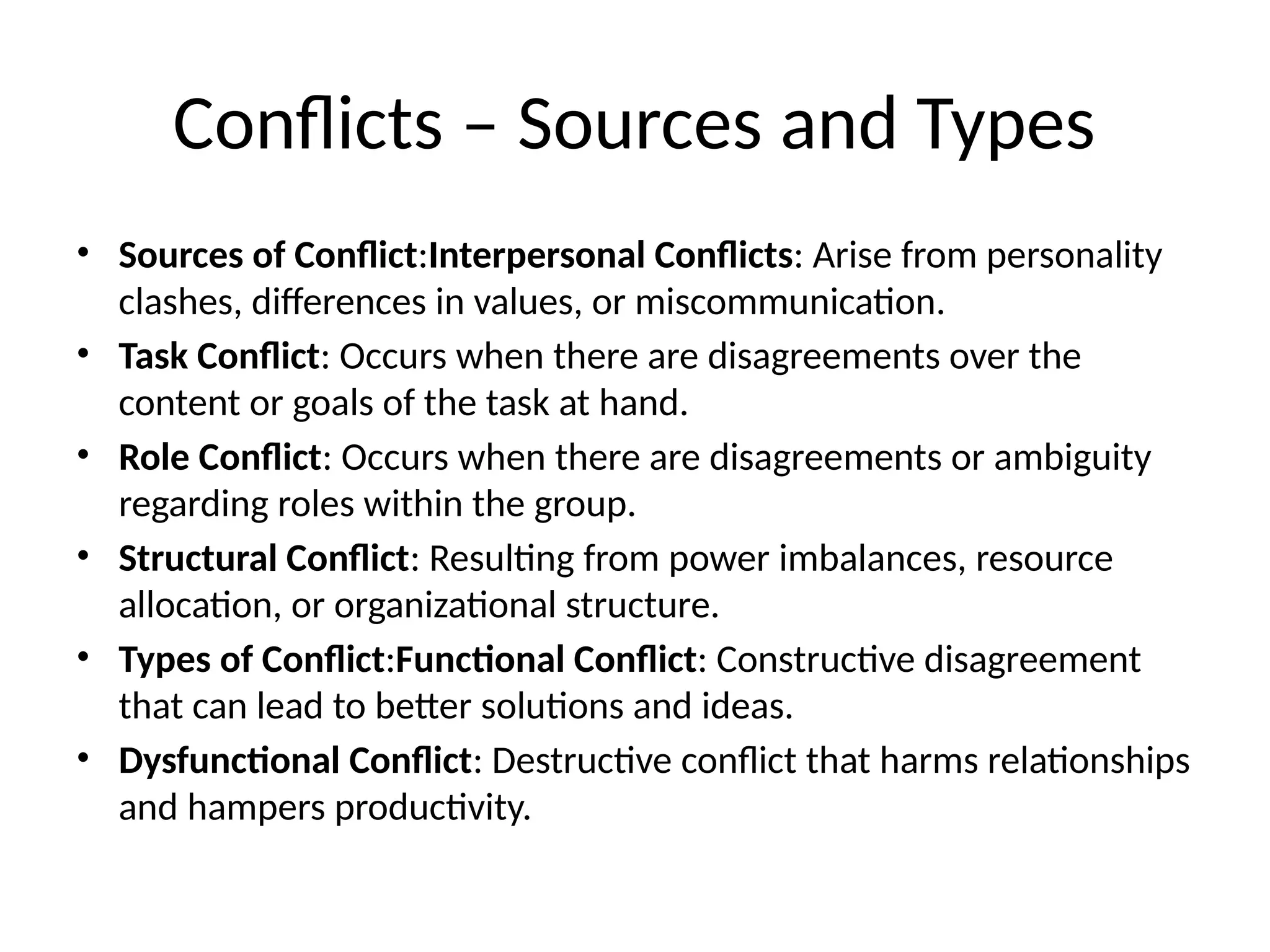 Conflicts – Sources and Types
• Sources of Conflict:Interpersonal Conflicts: Arise from personality
clashes, differences in values, or miscommunication.
• Task Conflict: Occurs when there are disagreements over the
content or goals of the task at hand.
• Role Conflict: Occurs when there are disagreements or ambiguity
regarding roles within the group.
• Structural Conflict: Resulting from power imbalances, resource
allocation, or organizational structure.
• Types of Conflict:Functional Conflict: Constructive disagreement
that can lead to better solutions and ideas.
• Dysfunctional Conflict: Destructive conflict that harms relationships
and hampers productivity.
 