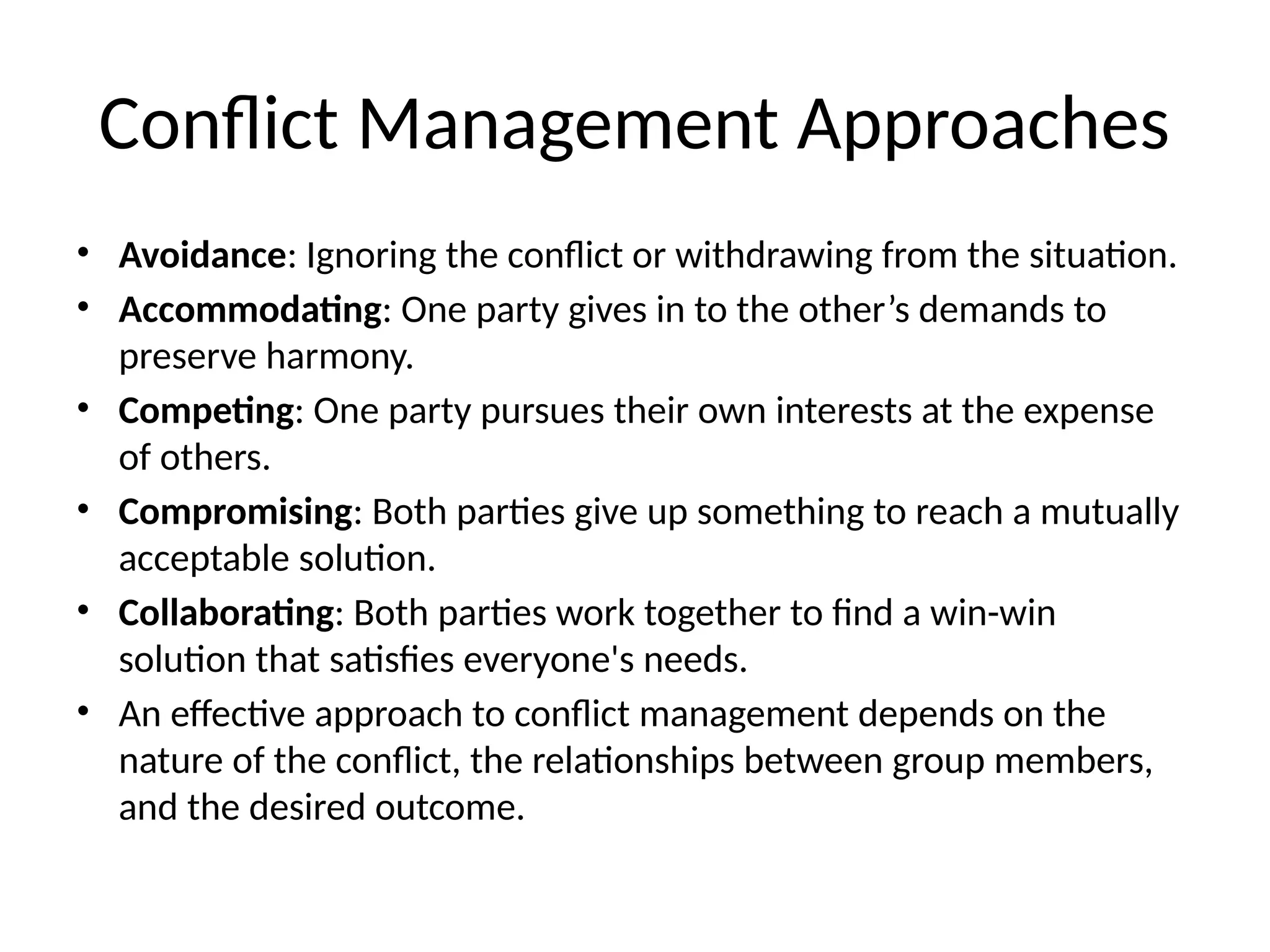 Conflict Management Approaches
• Avoidance: Ignoring the conflict or withdrawing from the situation.
• Accommodating: One party gives in to the other’s demands to
preserve harmony.
• Competing: One party pursues their own interests at the expense
of others.
• Compromising: Both parties give up something to reach a mutually
acceptable solution.
• Collaborating: Both parties work together to find a win-win
solution that satisfies everyone's needs.
• An effective approach to conflict management depends on the
nature of the conflict, the relationships between group members,
and the desired outcome.
 