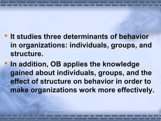  It studies three determinants of behavior 
in organizations: individuals, groups, and 
structure. 
 In addition, OB applies the knowledge 
gained about individuals, groups, and the 
effect of structure on behavior in order to 
make organizations work more effectively. 
 