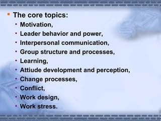  The core topics: 
• Motivation, 
• Leader behavior and power, 
• Interpersonal communication, 
• Group structure and processes, 
• Learning, 
• Attiude development and perception, 
• Change processes, 
• Conflict, 
• Work design, 
• Work stress. 
 