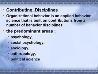  Contributing Disciplines 
 Organizational behavior is an applied behavior 
science that is built on contributions from a 
number of behavior disciplines. 
 the predominant areas : 
• psychology, 
• social psychology, 
• sociology, 
• anthropology, 
• political science 
 