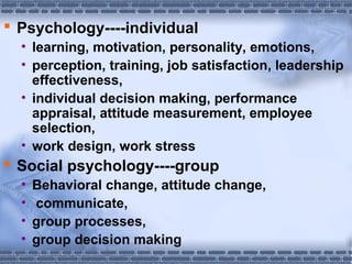  Psychology----individual 
• learning, motivation, personality, emotions, 
• perception, training, job satisfaction, leadership 
effectiveness, 
• individual decision making, performance 
appraisal, attitude measurement, employee 
selection, 
• work design, work stress 
 Social psychology----group 
• Behavioral change, attitude change, 
• communicate, 
• group processes, 
• group decision making 
 