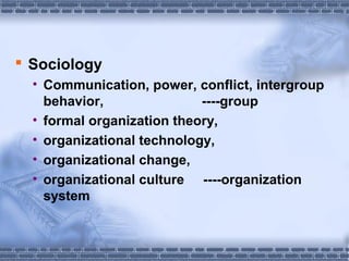  Sociology 
• Communication, power, conflict, intergroup 
behavior, ----group 
• formal organization theory, 
• organizational technology, 
• organizational change, 
• organizational culture ----organization 
system 
 