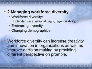  2.Managing workforce diversity 
• Workforce diversity: 
 Gender, race, national origin, age, disability, 
• Embracing diversity 
• Changing demographics 
 Workforce diversity can increase creativity 
and innovation in organizations as well as 
improve decision making by providing 
different perspective on promble. 
 