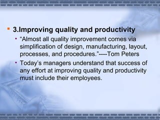  3.Improving quality and productivity 
• “Almost all quality improvement comes via 
simplification of design, manufacturing, layout, 
processes, and procedures.”----Tom Peters 
• Today’s managers understand that success of 
any effort at improving quality and productivity 
must include their employees. 
 