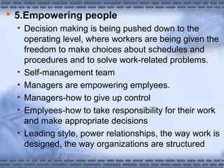  5.Empowering people 
• Decision making is being pushed down to the 
operating level, where workers are being given the 
freedom to make choices about schedules and 
procedures and to solve work-related problems. 
• Self-management team 
• Managers are empowering emplyees. 
• Managers-how to give up control 
• Emplyees-how to take responsibility for their work 
and make appropriate decisions 
• Leading style, power relationships, the way work is 
designed, the way organizations are structured 
 