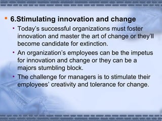  6.Stimulating innovation and change 
• Today’s successful organizations must foster 
innovation and master the art of change or they’ll 
become candidate for extinction. 
• An organization’s employees can be the impetus 
for innovation and change or they can be a 
majors stumbling block. 
• The challenge for managers is to stimulate their 
employees’ creativity and tolerance for change. 
 