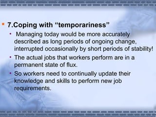  7.Coping with “temporariness” 
• Managing today would be more accurately 
described as long periods of ongoing change, 
interrupted occasionally by short periods of stability! 
• The actual jobs that workers perform are in a 
permanent state of flux. 
• So workers need to continually update their 
knowledge and skills to perform new job 
requirements. 
 