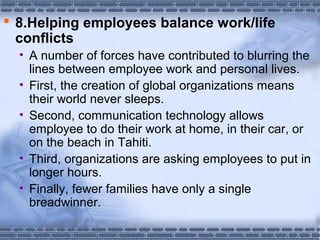  8.Helping employees balance work/life 
conflicts 
• A number of forces have contributed to blurring the 
lines between employee work and personal lives. 
• First, the creation of global organizations means 
their world never sleeps. 
• Second, communication technology allows 
employee to do their work at home, in their car, or 
on the beach in Tahiti. 
• Third, organizations are asking employees to put in 
longer hours. 
• Finally, fewer families have only a single 
breadwinner. 
 