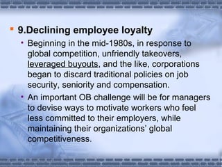  9.Declining employee loyalty 
• Beginning in the mid-1980s, in response to 
global competition, unfriendly takeovers, 
leveraged buyouts, and the like, corporations 
began to discard traditional policies on job 
security, seniority and compensation. 
• An important OB challenge will be for managers 
to devise ways to motivate workers who feel 
less committed to their employers, while 
maintaining their organizations’ global 
competitiveness. 
 