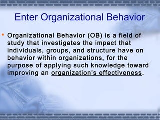 Enter Organizational Behavior 
 Organizational Behavior (OB) is a field of 
study that investigates the impact that 
individuals, groups, and structure have on 
behavior within organizations, for the 
purpose of applying such knowledge toward 
improving an organization’s effectiveness. 
 