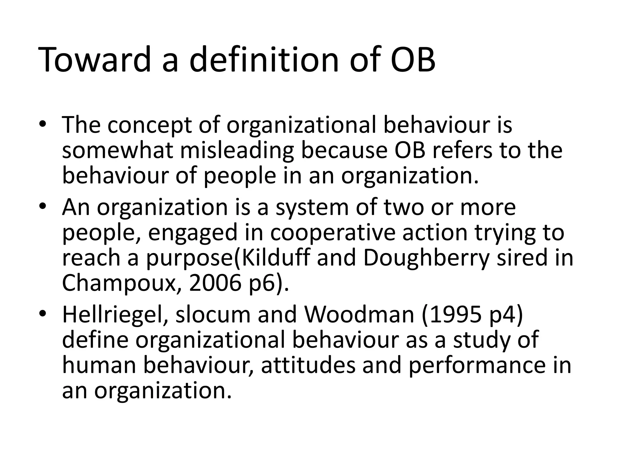 Toward a definition of OBThe concept of organizational behaviour is somewhat misleading because OB refers to the behaviour of people in an organization.An organization is a system of two or more people, engaged in cooperative action trying to reach a purpose(Kilduff and Doughberrysired in Champoux, 2006 p6).Hellriegel, slocum and Woodman (1995 p4) define organizational behaviour as a study of human behaviour, attitudes and performance in an organization.