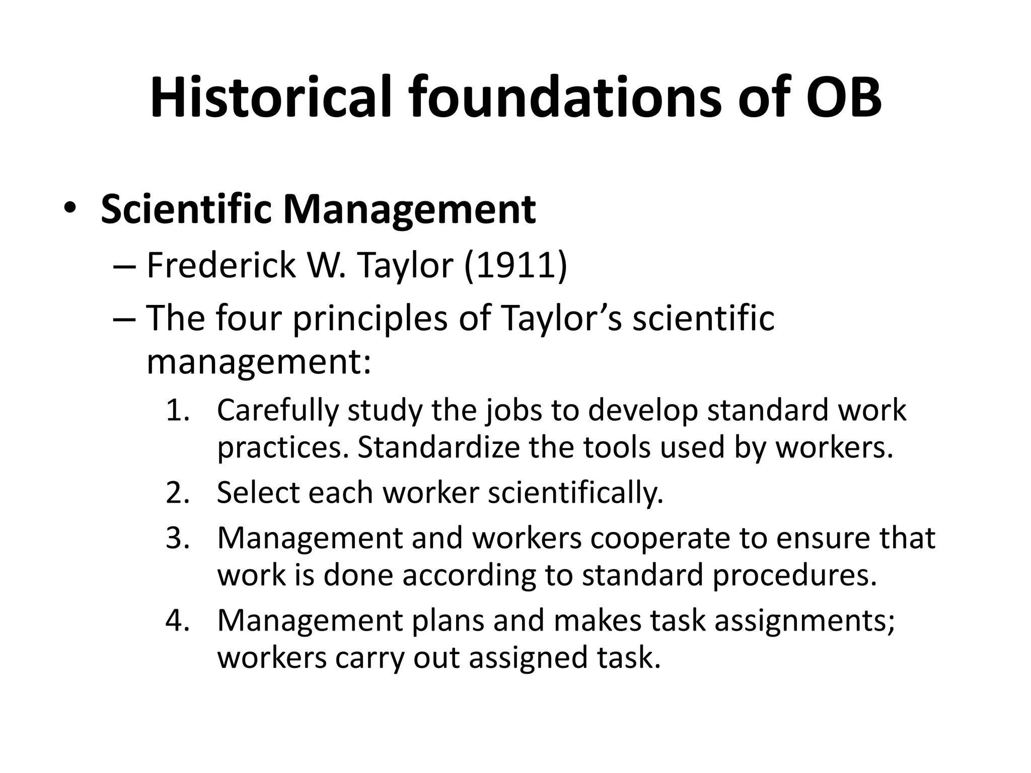 Historical foundations of OBScientific Management Frederick W. Taylor (1911)The four principles of Taylor’s scientific management:Carefully study the jobs to develop standard work practices. Standardize the tools used by workers.Select each worker scientifically.Management and workers cooperate to ensure that work is done according to standard procedures.Management plans and makes task assignments; workers carry out assigned task.
