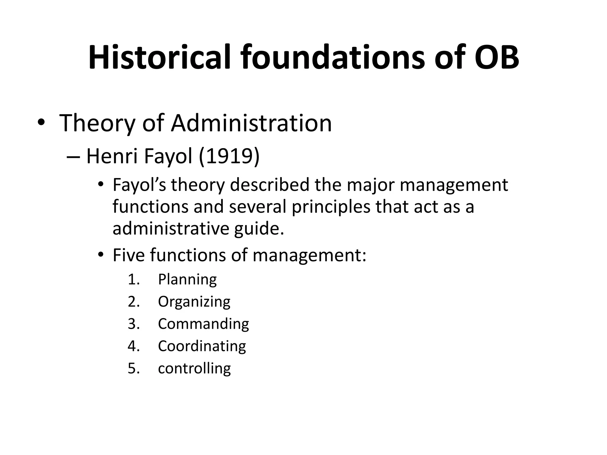 Historical foundations of OBTheory of AdministrationHenri Fayol (1919)Fayol’s theory described the major management functions and several principles that act as a administrative guide.Five functions of management:PlanningOrganizingCommandingCoordinatingcontrolling