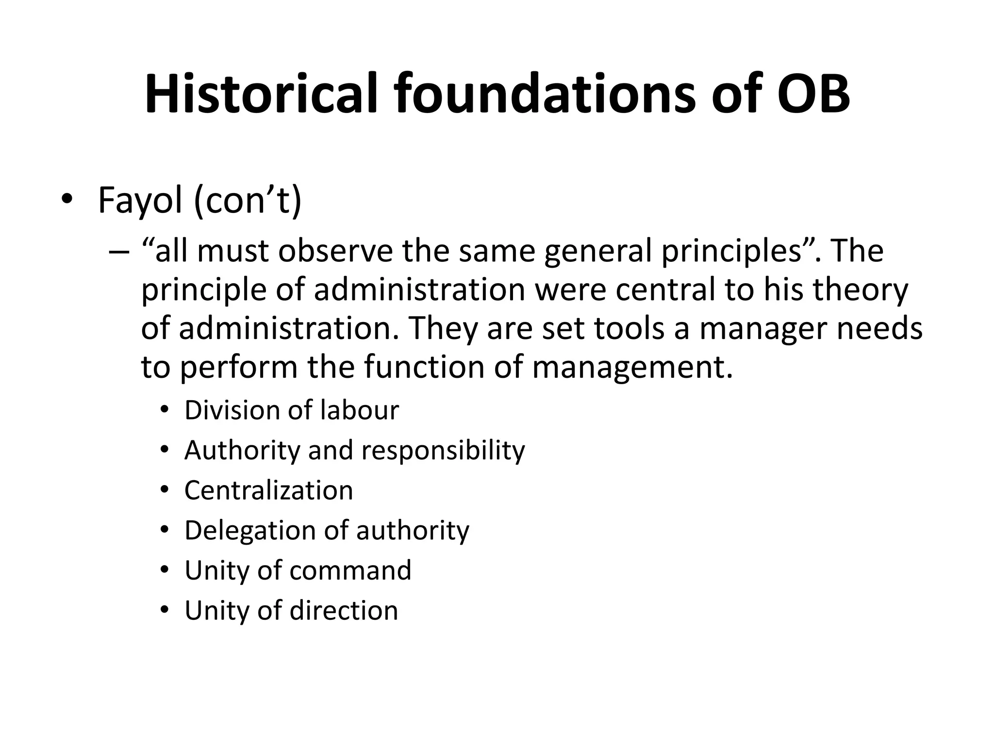 Historical foundations of OBFayol (con’t)“all must observe the same general principles”. The principle of administration were central to his theory of administration. They are set tools a manager needs to perform the function of management. Division of labourAuthority and responsibilityCentralizationDelegation of authorityUnity of commandUnity of direction