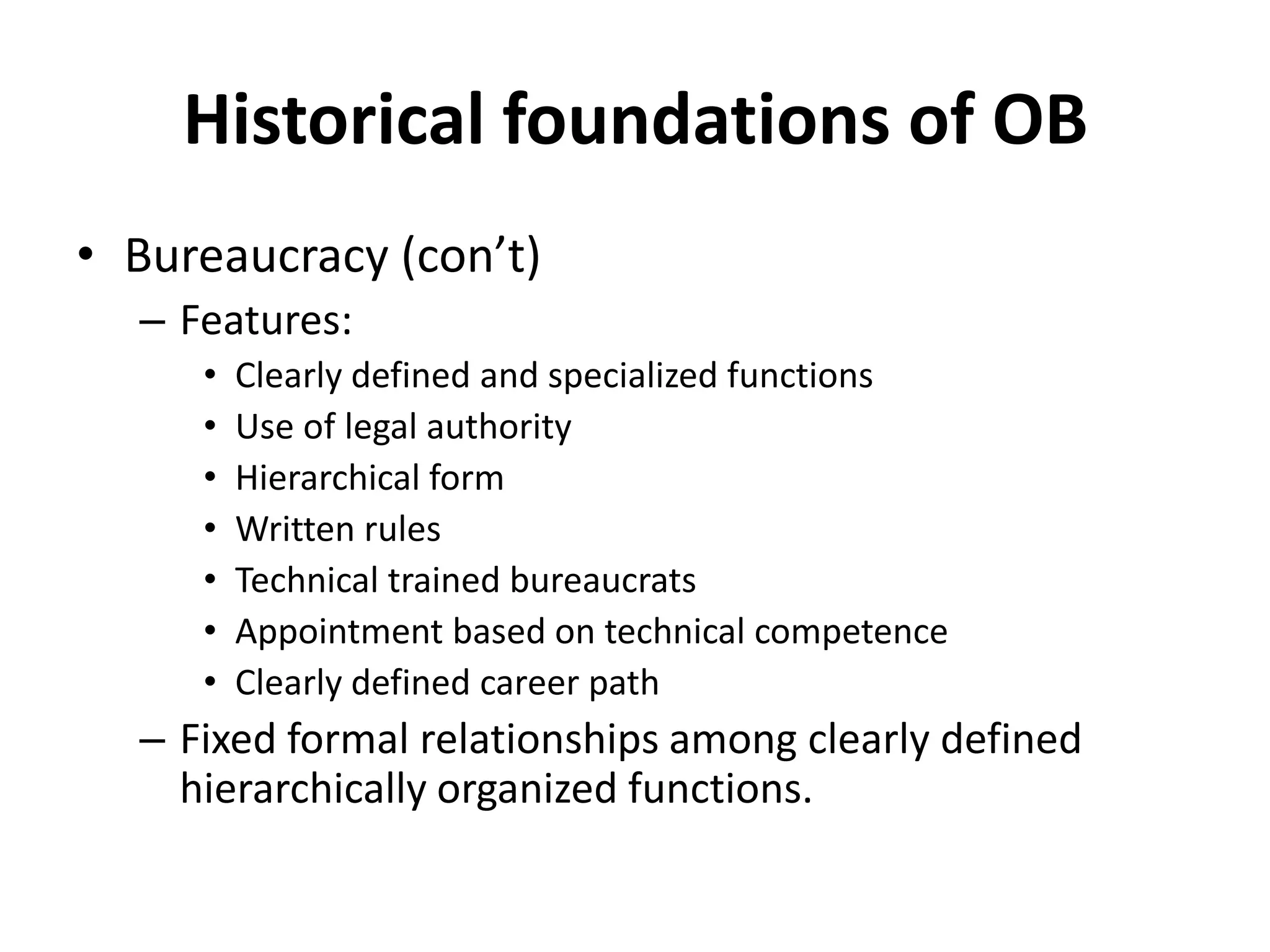 Historical foundations of OBBureaucracy (con’t)Features:Clearly defined and specialized functionsUse of legal authorityHierarchical formWritten rulesTechnical trained bureaucratsAppointment based on technical competenceClearly defined career pathFixed formal relationships among clearly defined hierarchically organized functions.