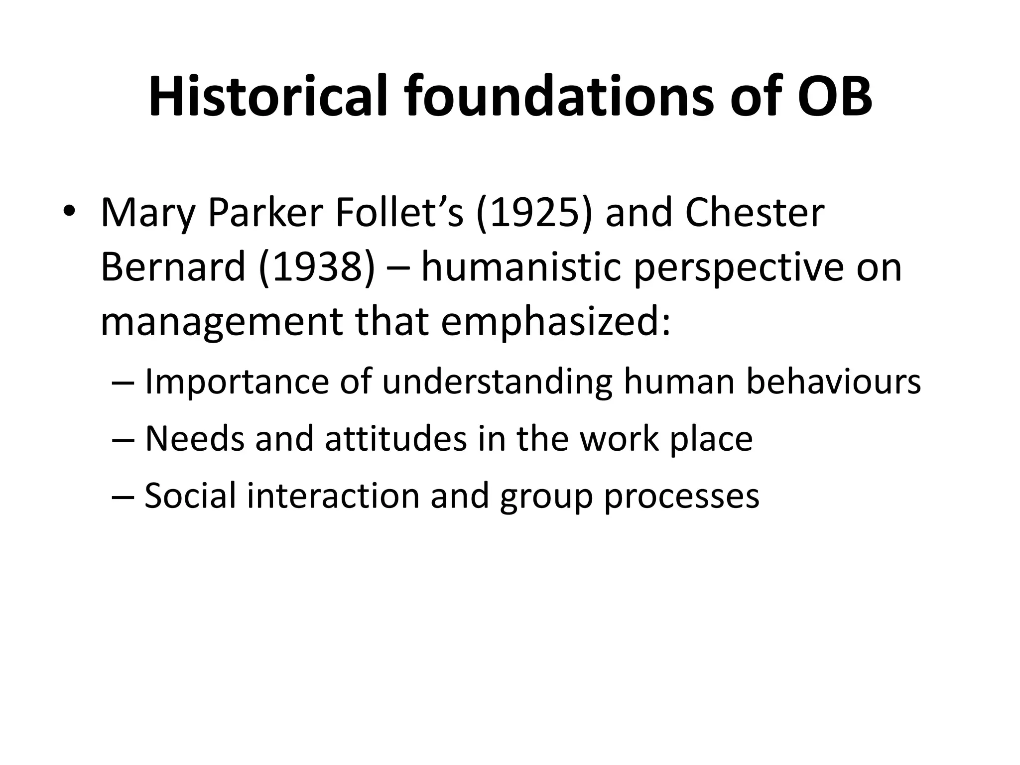 Historical foundations of OBMary Parker Follet’s (1925) and Chester Bernard (1938) – humanistic perspective on management that emphasized:Importance of understanding human behavioursNeeds and attitudes in the work placeSocial interaction and group processes