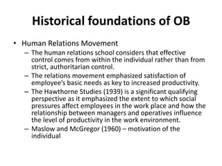Historical foundations of OBHuman Relations MovementThe human relations school considers that effective control comes from within the individual rather than from strict, authoritarian control.The relations movement emphasized satisfaction of employee’s basic needs as key to increased productivity.The Hawthorne Studies (1939) is a significant qualifying perspective as it emphasized the extent to which social pressures affect employees in the work place and how the relationship between managers and operatives influence the level of productivity in the work environment.Maslow and McGregor (1960) – motivation of the individual