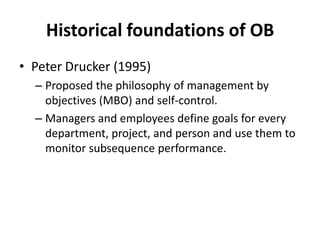 Historical foundations of OBPeter Drucker (1995)Proposed the philosophy of management by objectives (MBO) and self-control.Managers and employees define goals for every department, project, and person and use them to monitor subsequence performance.