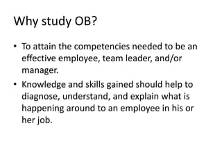 Why study OB?To attain the competencies needed to be an effective employee, team leader, and/or manager.Knowledge and skills gained should help to diagnose, understand, and explain what is happening around to an employee in his or her job.