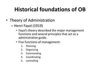 Historical foundations of OBTheory of AdministrationHenri Fayol (1919)Fayol’s theory described the major management functions and several principles that act as a administrative guide.Five functions of management:PlanningOrganizingCommandingCoordinatingcontrolling