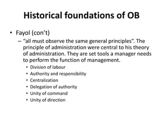 Historical foundations of OBFayol (con’t)“all must observe the same general principles”. The principle of administration were central to his theory of administration. They are set tools a manager needs to perform the function of management. Division of labourAuthority and responsibilityCentralizationDelegation of authorityUnity of commandUnity of direction