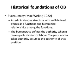 Historical foundations of OBBureaucracy (Max Weber, 1922)An administrative structure with well defined offices and functions and hierarchical relationships among the functions. The bureaucracy defines the authority when it develops its division of labour. The person who takes authority assumes the authority of that position.