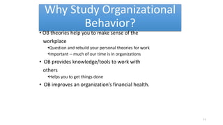 Why Study Organizational
Behavior?
• OB theories help you to make sense of the
workplace
•Question and rebuild your personal theories for work
•Important -- much of our time is in organizations
• OB provides knowledge/tools to work with
others
•Helps you to get things done
• OB improves an organization’s financial health.
11
 