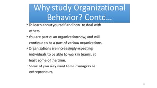 Why study Organizational
Behavior? Contd…
• To learn about yourself and how to deal with
others.
• You are part of an organization now, and will
continue to be a part of various organizations.
• Organizations are increasingly expecting
individuals to be able to work in teams, at
least some of the time.
• Some of you may want to be managers or
entrepreneurs.
12
 