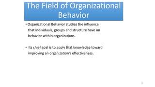 The Field of Organizational
Behavior
• Organizational Behavior studies the influence
that individuals, groups and structure have on
behavior within organizations.
• Its chief goal is to apply that knowledge toward
improving an organization’s effectiveness.
13
 