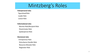 •Interpersonal roles
Figurehead Role
Leader Role
Liaison Role
•Informational roles
Monitor Role/Recipient Role
Disseminator Role
Spokesperson Role
•Decisional roles
Entrepreneur Role
Disturbance Handler Role
Resource Allocator Role
Negotiator Role
16
Mintzberg’s Roles
 