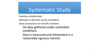Systematic Study
Examines relationships.
Attempts to attribute causes and effects.
Bases conclusions on scientific evidence:
On data gathered under controlled
conditions.
Data is measured and interpreted in a
reasonably rigorous manner.
23
 