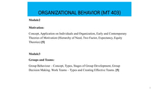 ORGANIZATIONAL BEHAVIOR (MT 403)
Module2
Motivation:
Concept, Application on Individuals and Organization, Early and Contemporary
Theories of Motivation (Hierarchy of Need, Two Factor, Expectancy, Equity
Theories) [5]
Module3
Groups and Teams:
Group Behaviour – Concept, Types, Stages of Group Development, Group
Decision Making. Work Teams – Types and Creating Effective Teams. [5]
3
 
