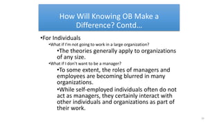 How Will Knowing OB Make a
Difference? Contd…
•For Individuals
•What if I’m not going to work in a large organization?
•The theories generally apply to organizations
of any size.
•What if I don’t want to be a manager?
•To some extent, the roles of managers and
employees are becoming blurred in many
organizations.
•While self-employed individuals often do not
act as managers, they certainly interact with
other individuals and organizations as part of
their work.
32
 