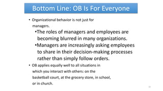 Bottom Line: OB Is For Everyone
• Organizational behavior is not just for
managers.
•The roles of managers and employees are
becoming blurred in many organizations.
•Managers are increasingly asking employees
to share in their decision-making processes
rather than simply follow orders.
• OB applies equally well to all situations in
which you interact with others: on the
basketball court, at the grocery store, in school,
or in church.
33
 