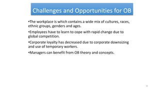 Challenges and Opportunities for OB
•The workplace is which contains a wide mix of cultures, races,
ethnic groups, genders and ages.
•Employees have to learn to cope with rapid change due to
global competition.
•Corporate loyalty has decreased due to corporate downsizing
and use of temporary workers.
•Managers can benefit from OB theory and concepts.
34
 