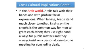 Cross Cultural Implications Contd…
• In the Arab world, Arabs talk with their
hands and with profuse facial
expressions. When talking, Arabs stand
much closer together, kissing on the
cheeks is the common way for men to
greet each other; they use right hand
always for public matters and they
always insist on a personal, one-to-one
meeting for concluding deals.
37
 