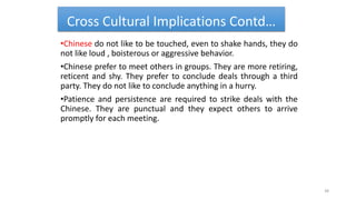 Cross Cultural Implications Contd…
•Chinese do not like to be touched, even to shake hands, they do
not like loud , boisterous or aggressive behavior.
•Chinese prefer to meet others in groups. They are more retiring,
reticent and shy. They prefer to conclude deals through a third
party. They do not like to conclude anything in a hurry.
•Patience and persistence are required to strike deals with the
Chinese. They are punctual and they expect others to arrive
promptly for each meeting.
38
 